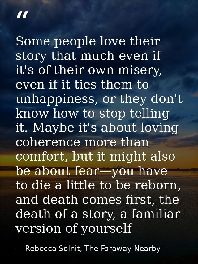 Some people love their story that much even if it's of their own misery, even if it ties them to unhappiness, or they do — Rebecca Solnit, The Faraway Nearby
