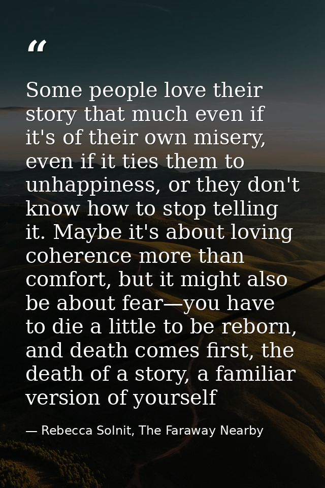 Some people love their story that much even if it's of their own misery, even if it ties them to unhappiness, or they do — Rebecca Solnit, The Faraway Nearby