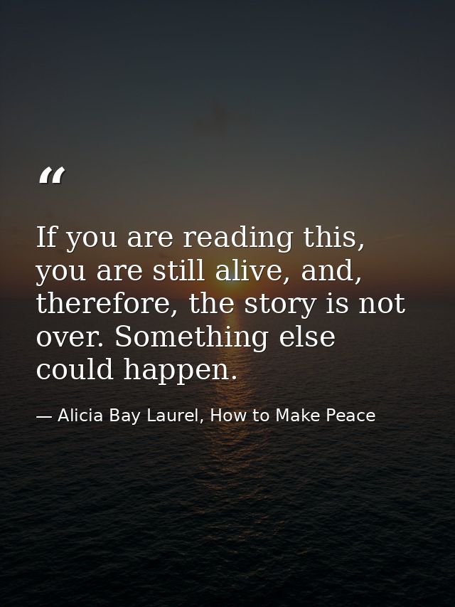 If you are reading this, you are still alive, and, therefore, the story is not over. Something else could happen. — Alicia Bay Laurel, How to Make Peace