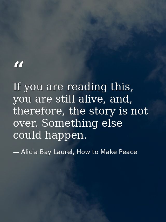 If you are reading this, you are still alive, and, therefore, the story is not over. Something else could happen. — Alicia Bay Laurel, How to Make Peace