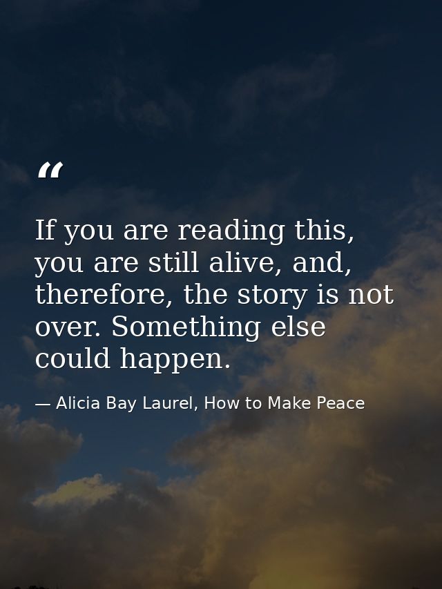 If you are reading this, you are still alive, and, therefore, the story is not over. Something else could happen. — Alicia Bay Laurel, How to Make Peace
