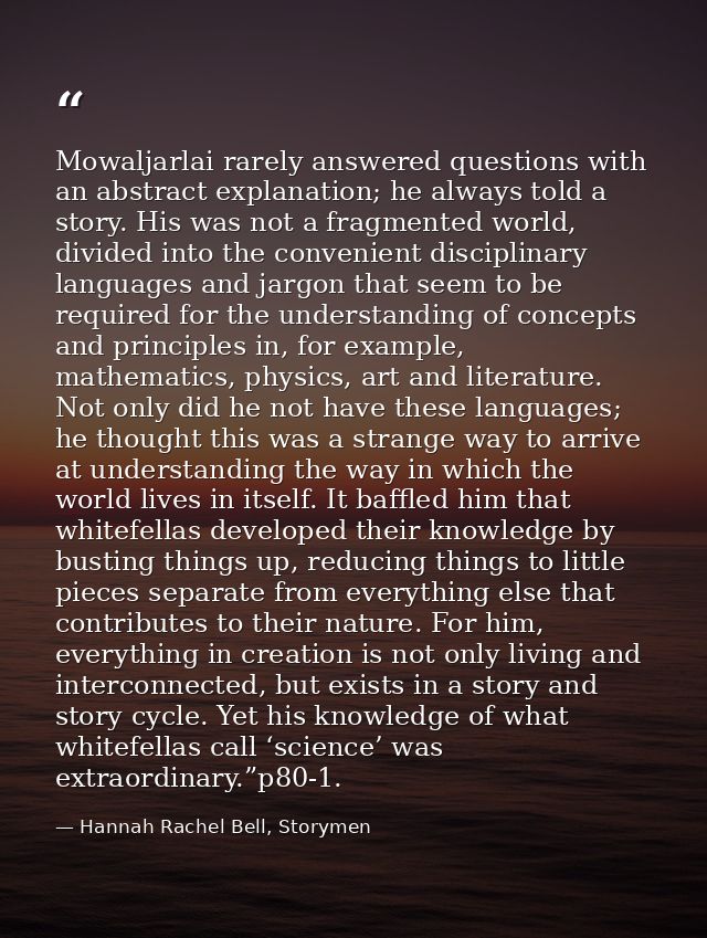 Mowaljarlai rarely answered questions with an abstract explanation; he always told a story. His was not a fragmented wor — Hannah Rachel Bell, Storymen