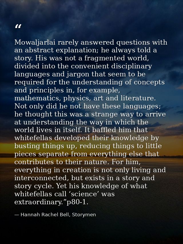 Mowaljarlai rarely answered questions with an abstract explanation; he always told a story. His was not a fragmented wor — Hannah Rachel Bell, Storymen