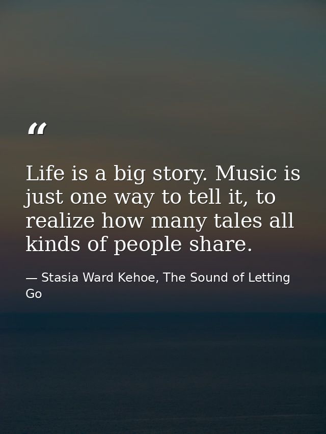 Life is a big story. Music is just one way to tell it, to realize how many tales all kinds of people share. — Stasia Ward Kehoe, The Sound of Letting Go