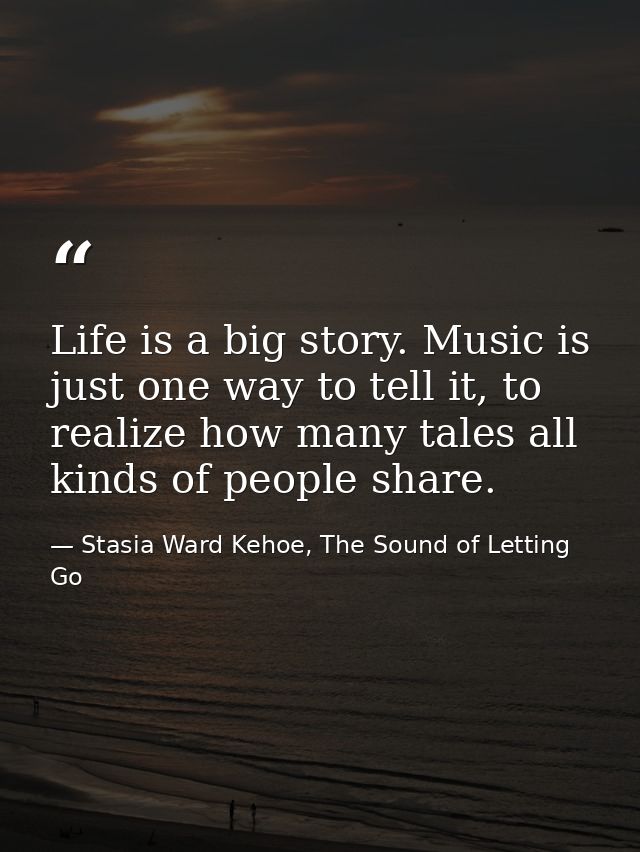 Life is a big story. Music is just one way to tell it, to realize how many tales all kinds of people share. — Stasia Ward Kehoe, The Sound of Letting Go