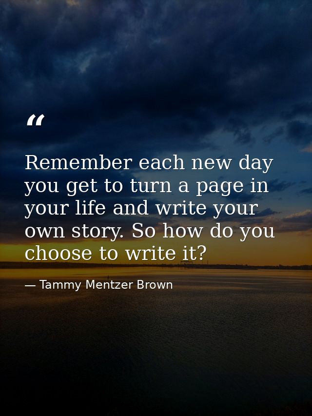 Remember each new day you get to turn a page in your life and write your own story. So how do you choose to write it? — Tammy Mentzer Brown