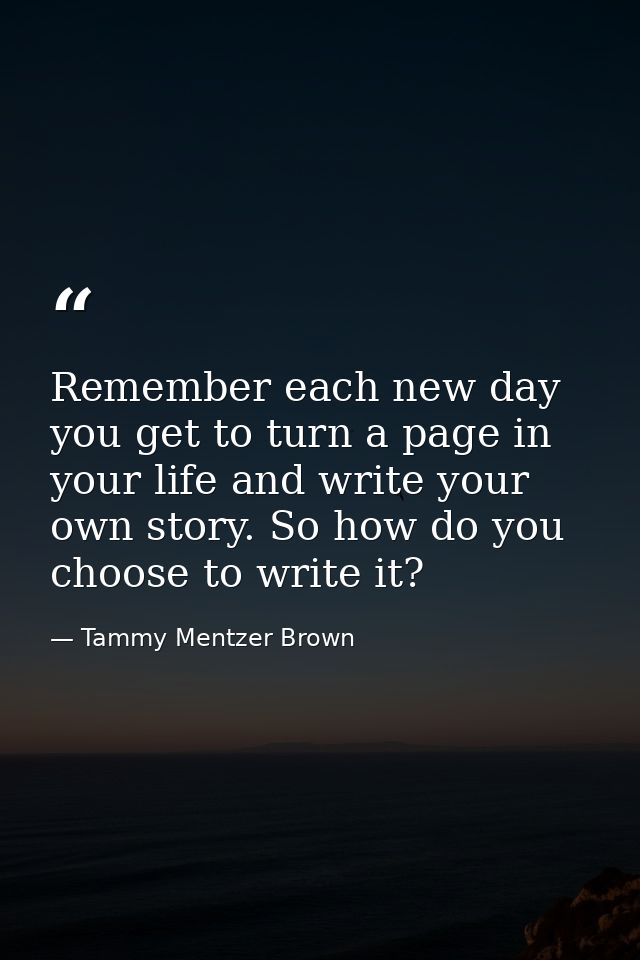 Remember each new day you get to turn a page in your life and write your own story. So how do you choose to write it? — Tammy Mentzer Brown