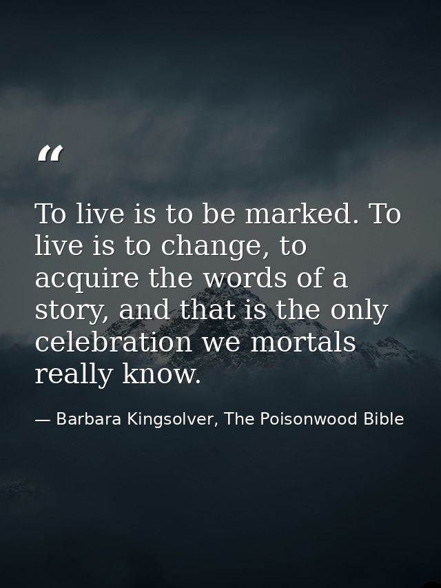 To live is to be marked. To live is to change, to acquire the words of a story, and that is the only celebration we mort — Barbara Kingsolver, The Poisonwood Bible