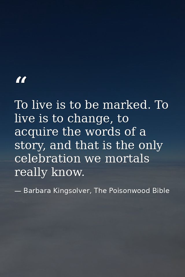 To live is to be marked. To live is to change, to acquire the words of a story, and that is the only celebration we mort — Barbara Kingsolver, The Poisonwood Bible