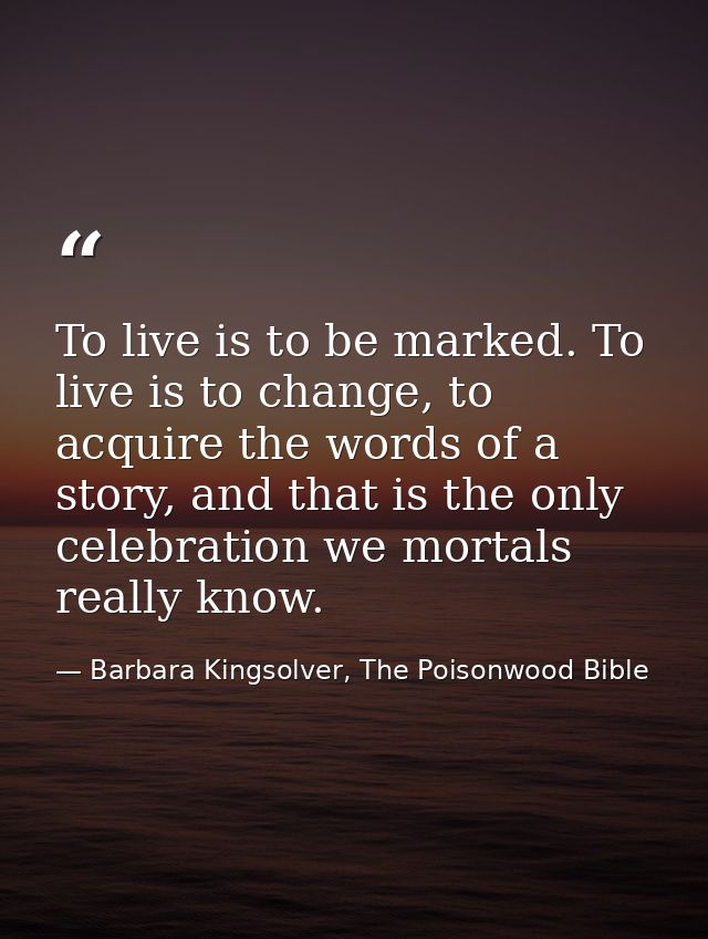 To live is to be marked. To live is to change, to acquire the words of a story, and that is the only celebration we mort — Barbara Kingsolver, The Poisonwood Bible