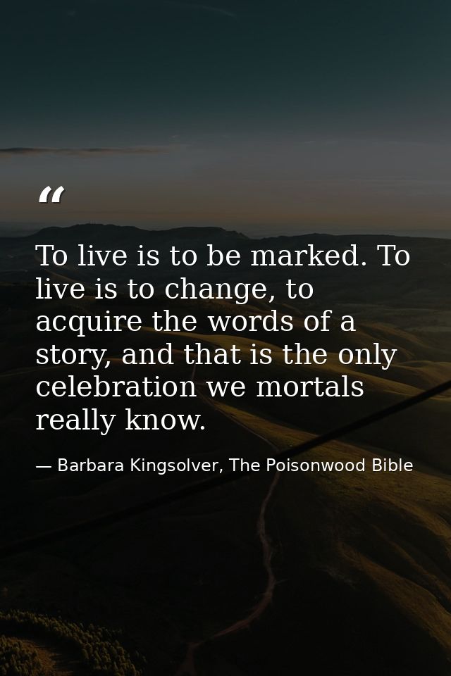 To live is to be marked. To live is to change, to acquire the words of a story, and that is the only celebration we mort — Barbara Kingsolver, The Poisonwood Bible
