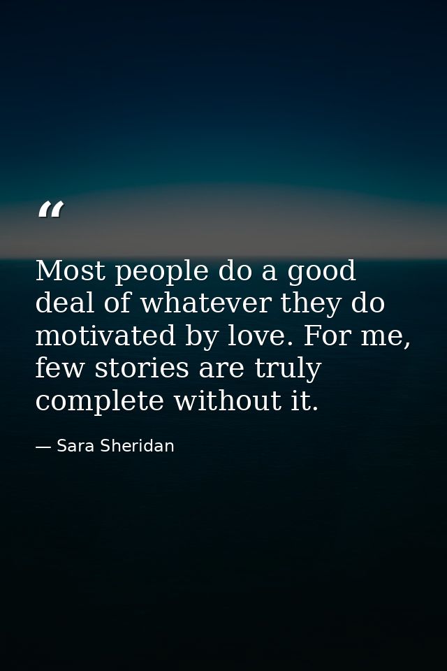 Most people do a good deal of whatever they do motivated by love. For me, few stories are truly complete without it. — Sara Sheridan