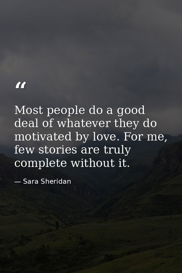 Most people do a good deal of whatever they do motivated by love. For me, few stories are truly complete without it. — Sara Sheridan