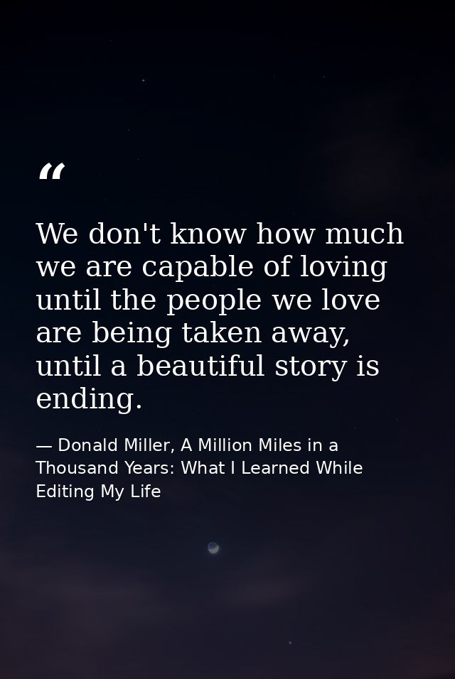 We don't know how much we are capable of loving until the people we love are being taken away, until a beautiful story i — Donald Miller, A Million Miles in a Thousand Years: What I Learned While Editing My Life