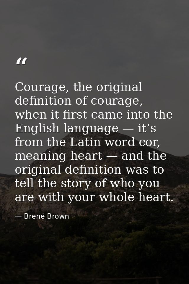 Courage, the original definition of courage, when it first came into the English language — it’s from the Latin word cor — Brené Brown