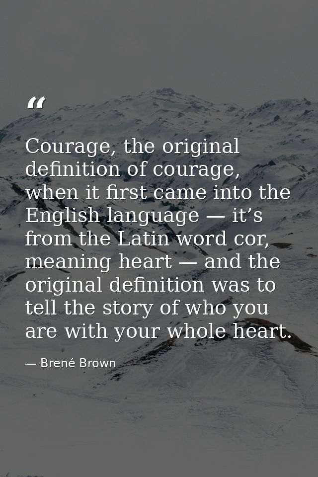 Courage, the original definition of courage, when it first came into the English language — it’s from the Latin word cor — Brené Brown