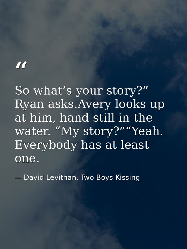 So what’s your story?” Ryan asks.Avery looks up at him, hand still in the water. “My story?”“Yeah. Everybody has at leas — David Levithan, Two Boys Kissing