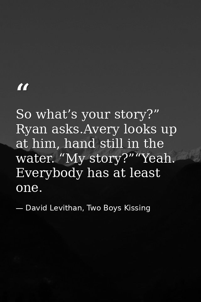 So what’s your story?” Ryan asks.Avery looks up at him, hand still in the water. “My story?”“Yeah. Everybody has at leas — David Levithan, Two Boys Kissing
