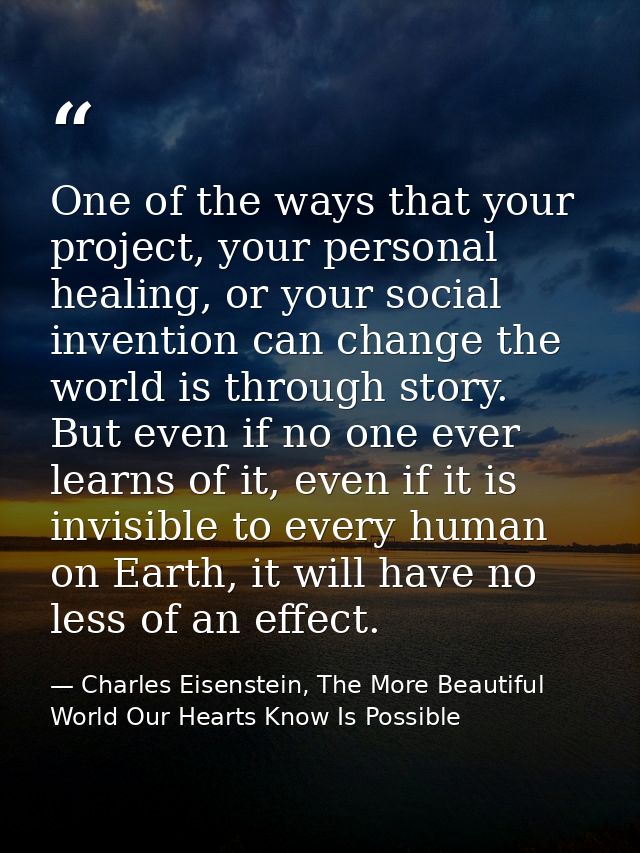 One of the ways that your project, your personal healing, or your social invention can change the world is through story — Charles Eisenstein, The More Beautiful World Our Hearts Know Is Possible