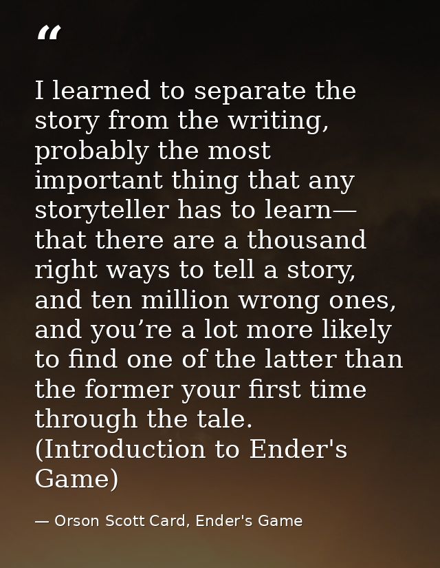 I learned to separate the story from the writing, probably the most important thing that any storyteller has to learn— t — Orson Scott Card, Ender's Game