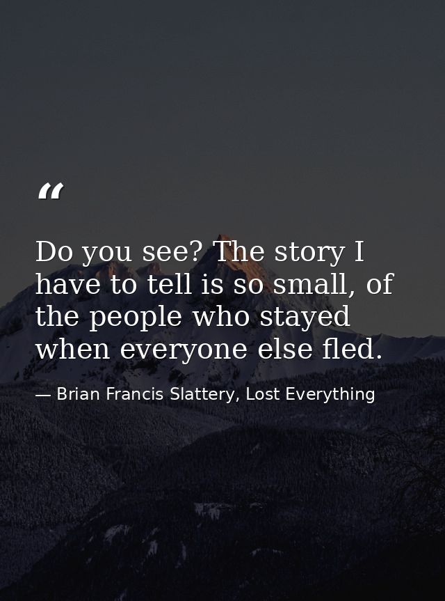 Do you see? The story I have to tell is so small, of the people who stayed when everyone else fled. — Brian Francis Slattery, Lost Everything