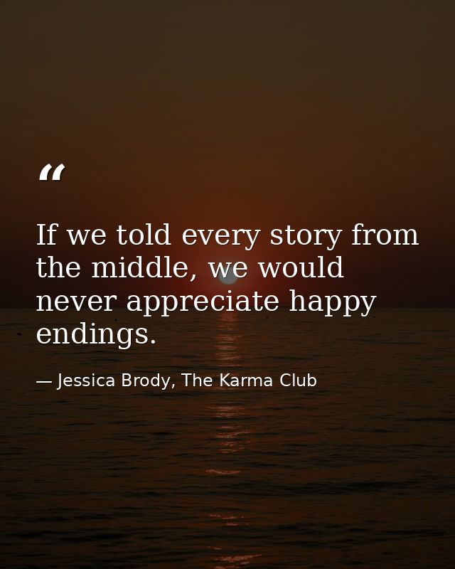 If we told every story from the middle, we would never appreciate happy endings. — Jessica Brody, The Karma Club