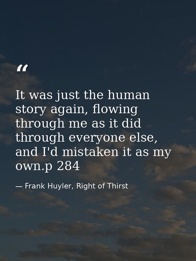 It was just the human story again, flowing through me as it did through everyone else, and I'd mistaken it as my own.p 2 — Frank Huyler, Right of Thirst