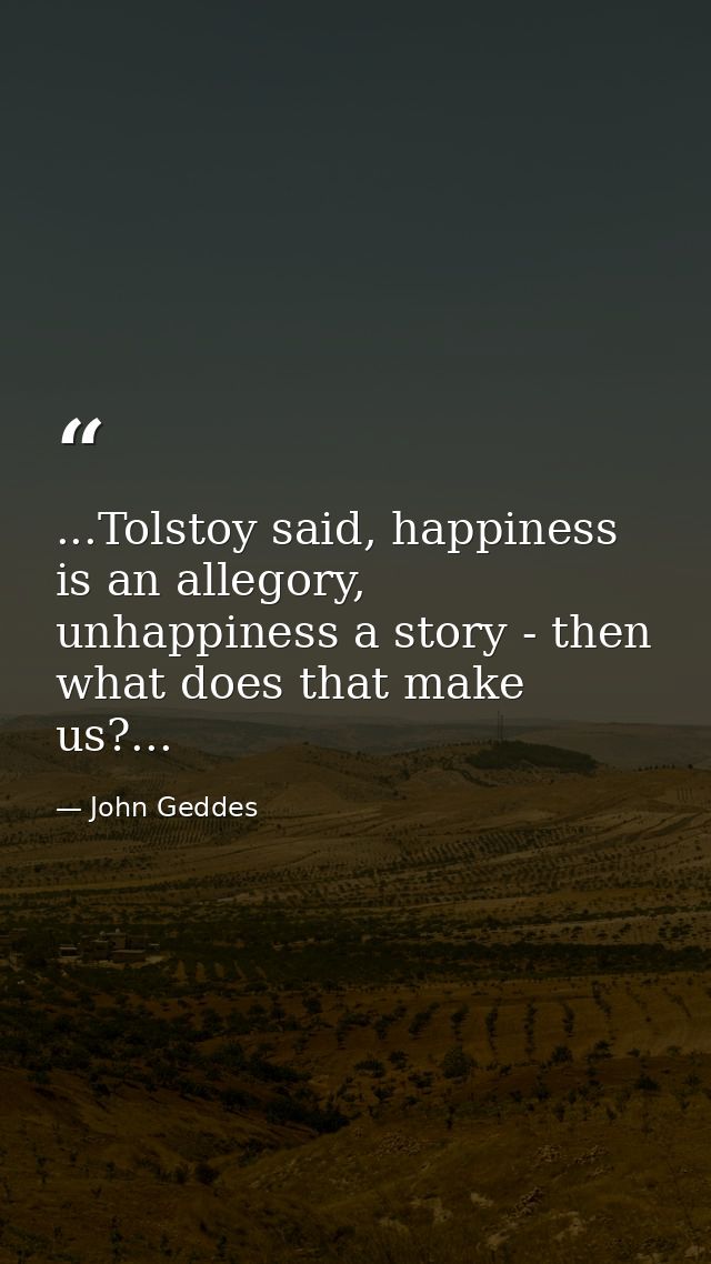 ...Tolstoy said, happiness is an allegory, unhappiness a story - then what does that make us?... — John Geddes
