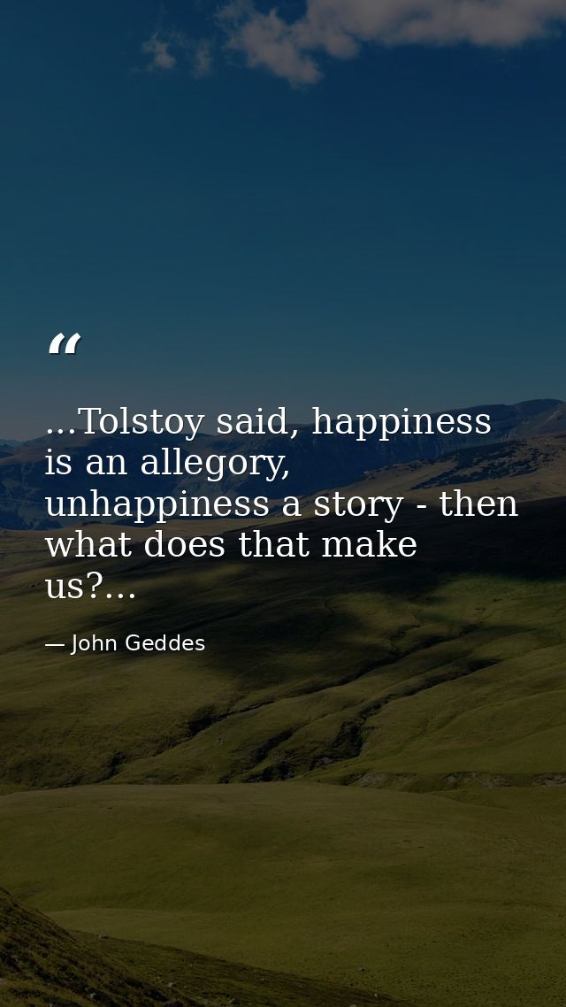 ...Tolstoy said, happiness is an allegory, unhappiness a story - then what does that make us?... — John Geddes