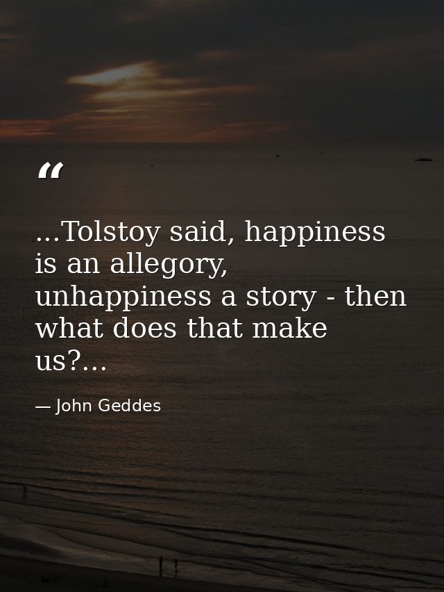 ...Tolstoy said, happiness is an allegory, unhappiness a story - then what does that make us?... — John Geddes