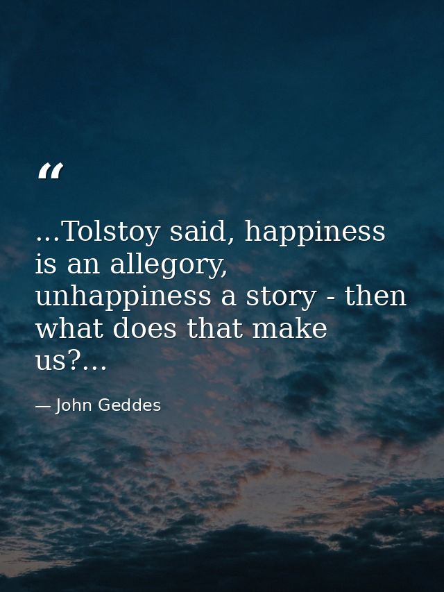 ...Tolstoy said, happiness is an allegory, unhappiness a story - then what does that make us?... — John Geddes