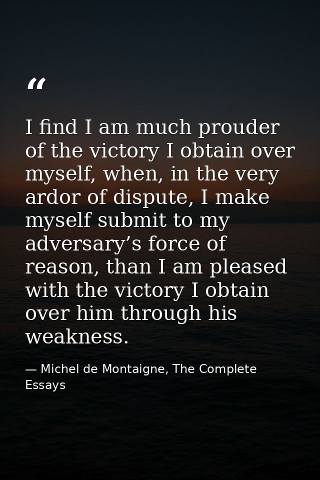 I find I am much prouder of the victory I obtain over myself, when, in the very ardor of dispute, I make myself submit t — Michel de Montaigne, The Complete Essays
