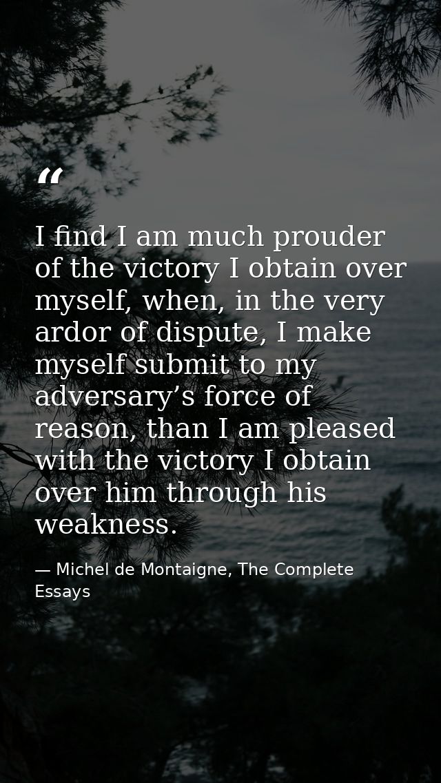 I find I am much prouder of the victory I obtain over myself, when, in the very ardor of dispute, I make myself submit t — Michel de Montaigne, The Complete Essays