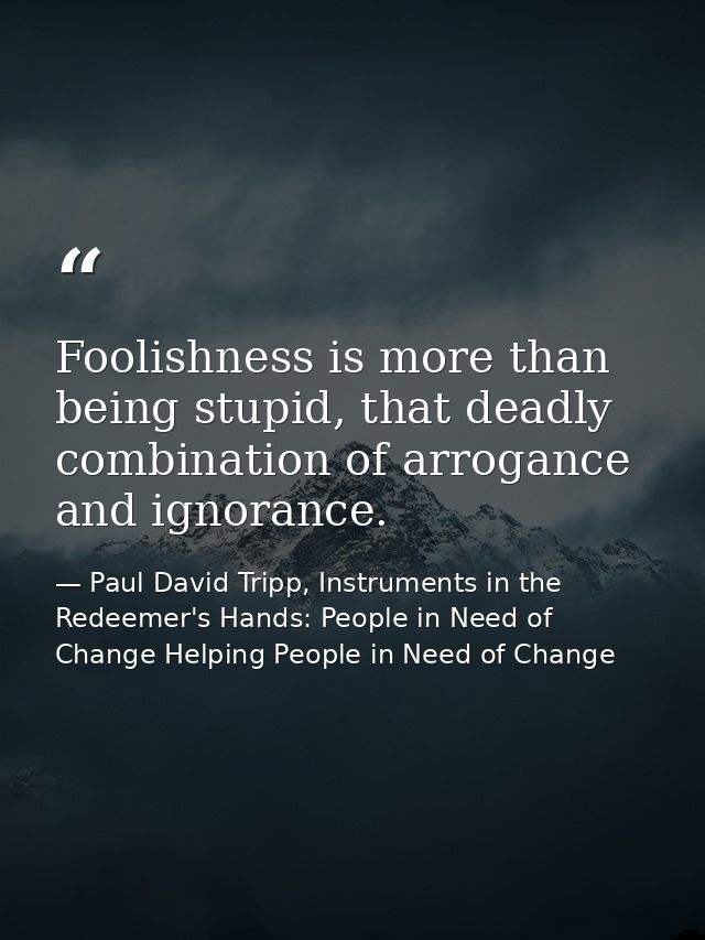 Foolishness is more than being stupid, that deadly combination of arrogance and ignorance. — Paul David Tripp, Instruments in the Redeemer's Hands: People in Need of Change Helping People in Need of Change