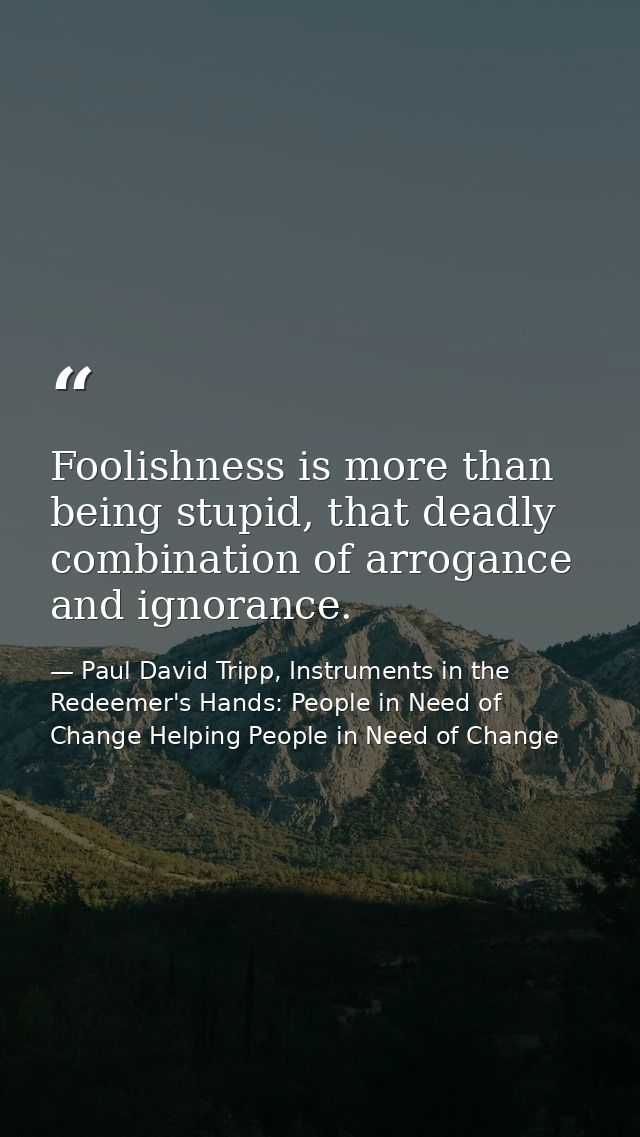 Foolishness is more than being stupid, that deadly combination of arrogance and ignorance. — Paul David Tripp, Instruments in the Redeemer's Hands: People in Need of Change Helping People in Need of Change