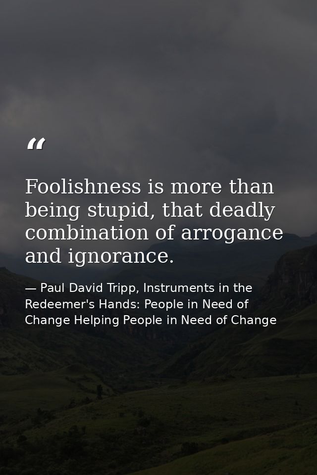 Foolishness is more than being stupid, that deadly combination of arrogance and ignorance. — Paul David Tripp, Instruments in the Redeemer's Hands: People in Need of Change Helping People in Need of Change