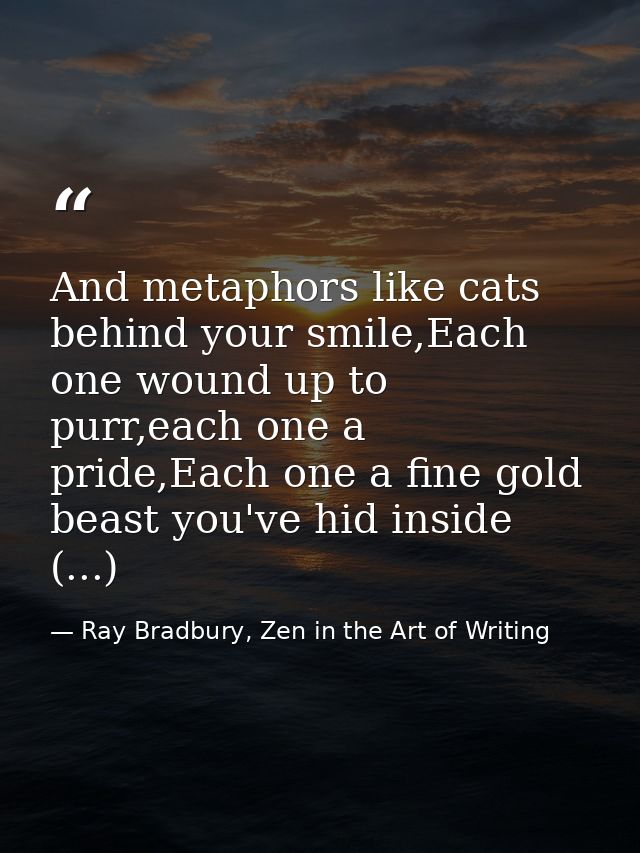 And metaphors like cats behind your smile,Each one wound up to purr,each one a pride,Each one a fine gold beast you've h — Ray Bradbury, Zen in the Art of Writing