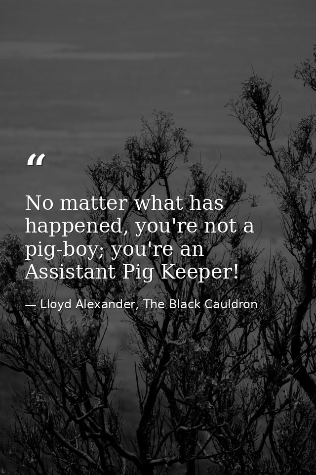 No matter what has happened, you're not a pig-boy; you're an Assistant Pig Keeper! — Lloyd Alexander, The Black Cauldron