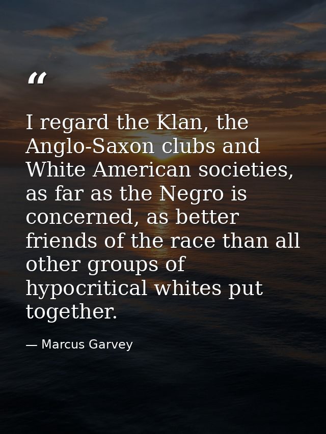 I regard the Klan, the Anglo-Saxon clubs and White American societies, as far as the Negro is concerned, as better frien — Marcus Garvey