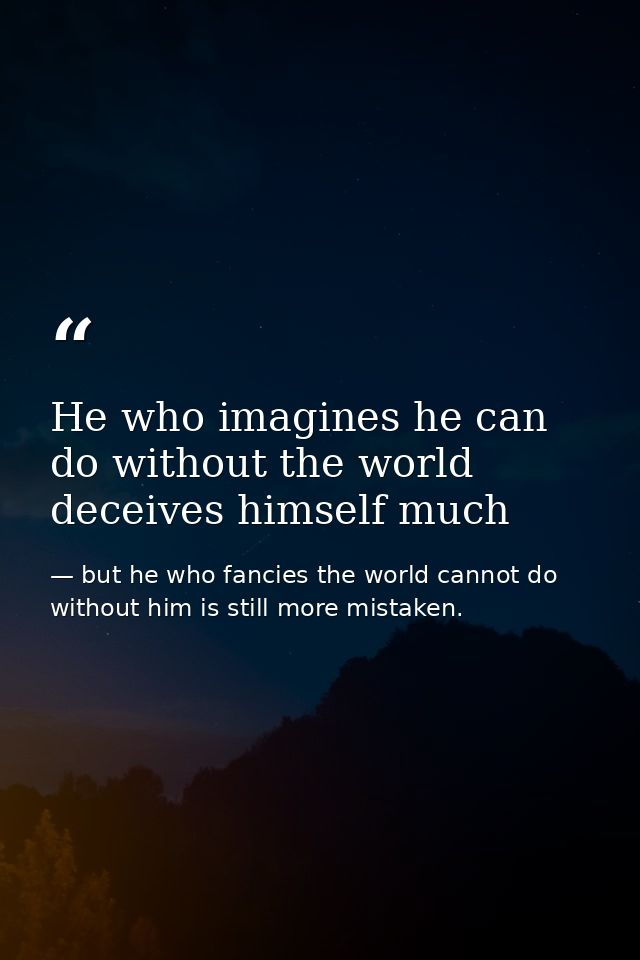 He who imagines he can do without the world deceives himself much — but he who fancies the world cannot do without him is still more mistaken.