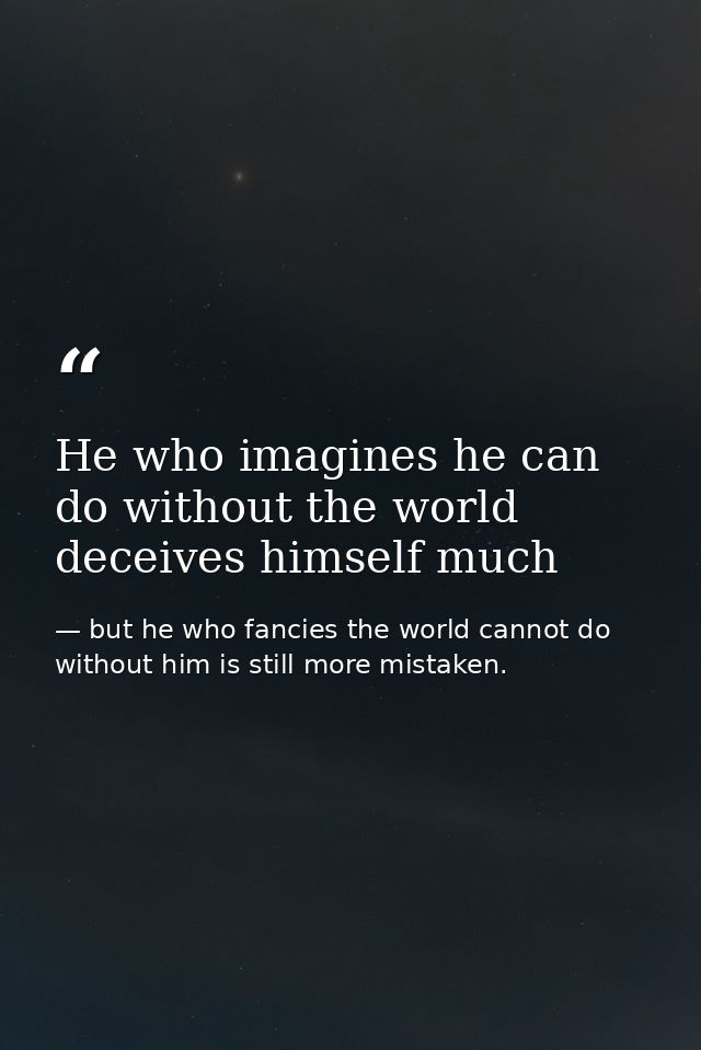 He who imagines he can do without the world deceives himself much — but he who fancies the world cannot do without him is still more mistaken.