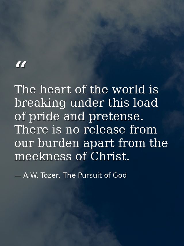 The heart of the world is breaking under this load of pride and pretense. There is no release from our burden apart from — A.W. Tozer, The Pursuit of God