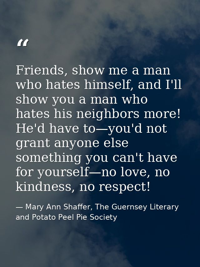Friends, show me a man who hates himself, and I'll show you a man who hates his neighbors more! He'd have to—you'd not g — Mary Ann Shaffer, The Guernsey Literary and Potato Peel Pie Society