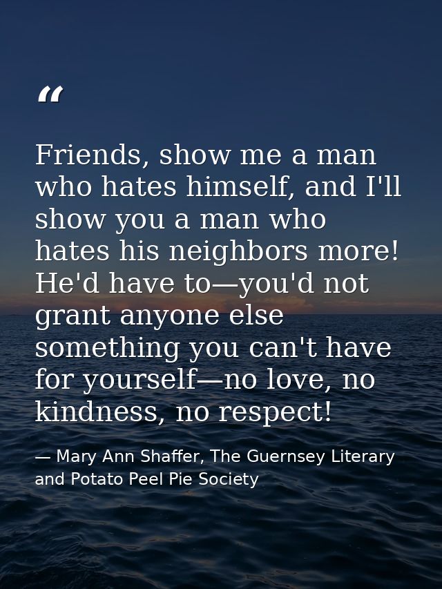 Friends, show me a man who hates himself, and I'll show you a man who hates his neighbors more! He'd have to—you'd not g — Mary Ann Shaffer, The Guernsey Literary and Potato Peel Pie Society