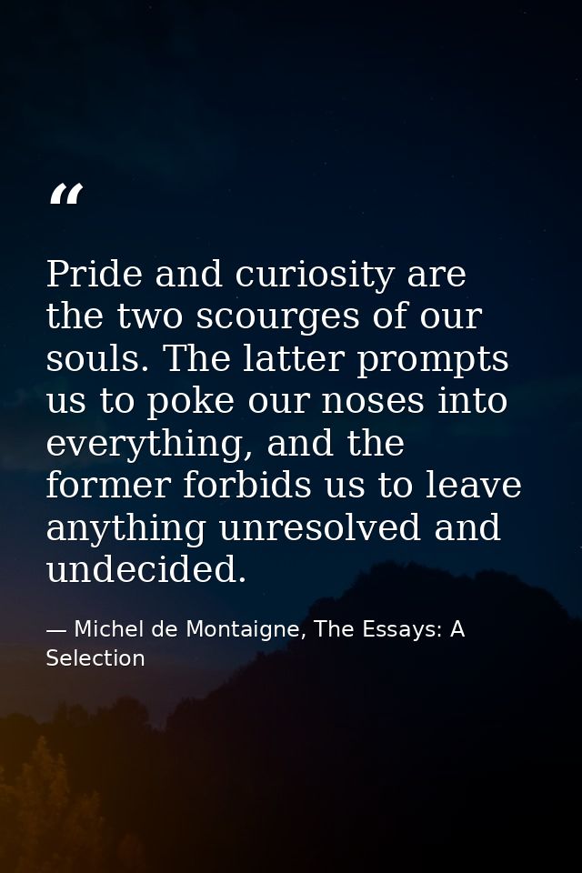 Pride and curiosity are the two scourges of our souls. The latter prompts us to poke our noses into everything, and the  — Michel de Montaigne, The Essays: A Selection