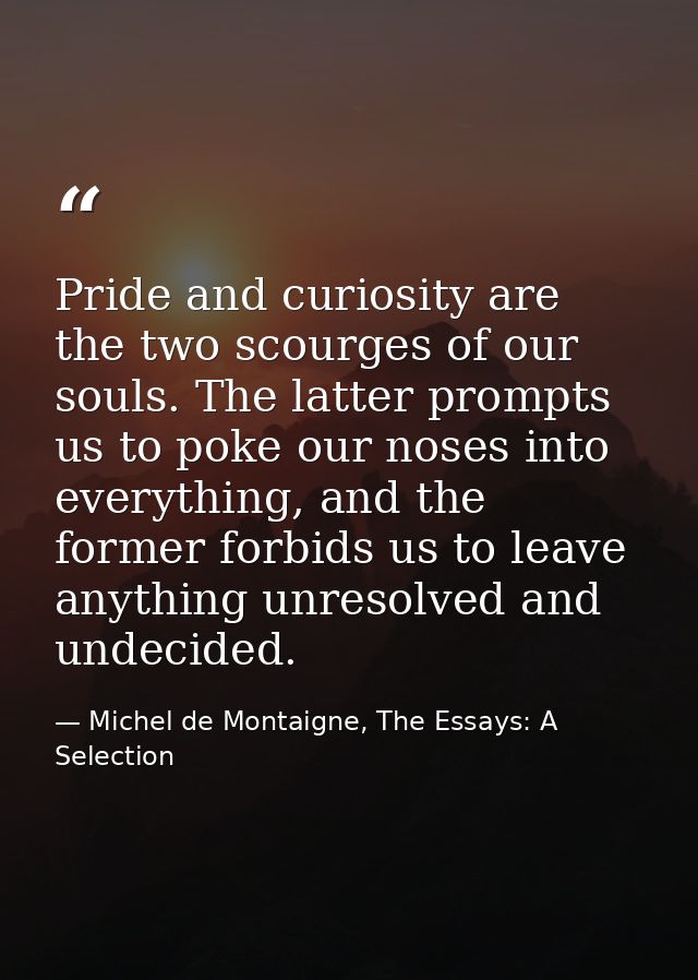 Pride and curiosity are the two scourges of our souls. The latter prompts us to poke our noses into everything, and the  — Michel de Montaigne, The Essays: A Selection