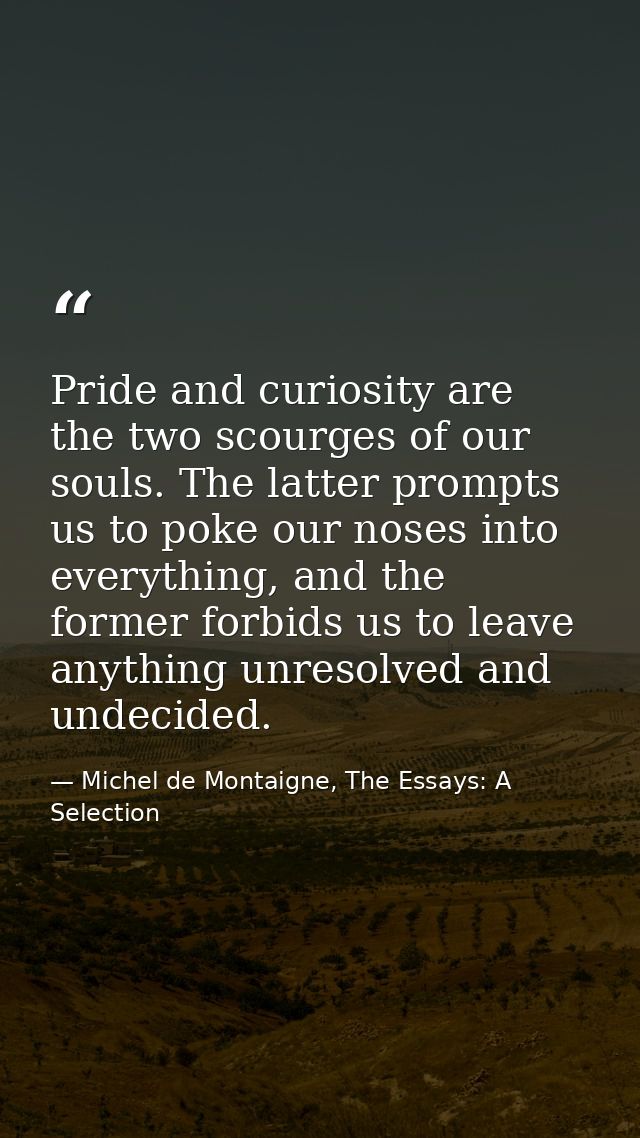 Pride and curiosity are the two scourges of our souls. The latter prompts us to poke our noses into everything, and the  — Michel de Montaigne, The Essays: A Selection