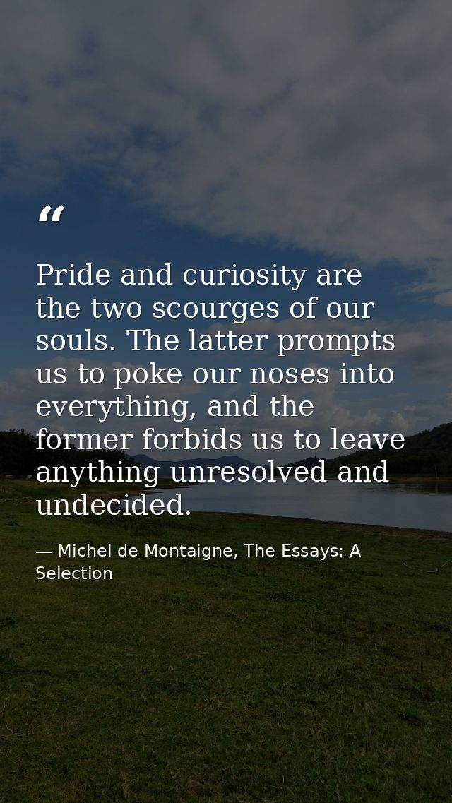 Pride and curiosity are the two scourges of our souls. The latter prompts us to poke our noses into everything, and the  — Michel de Montaigne, The Essays: A Selection