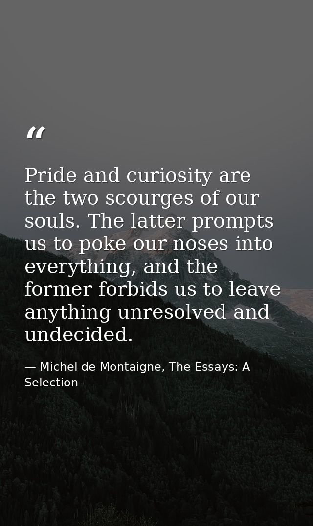 Pride and curiosity are the two scourges of our souls. The latter prompts us to poke our noses into everything, and the  — Michel de Montaigne, The Essays: A Selection