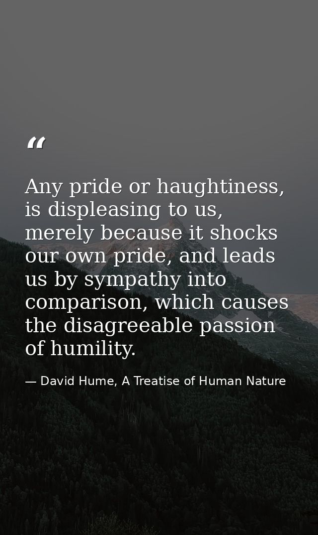 Any pride or haughtiness, is displeasing to us, merely because it shocks our own pride, and leads us by sympathy into co — David Hume, A Treatise of Human Nature